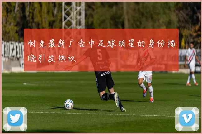 耐克最新广告中足球明星的身份揭晓引发热议