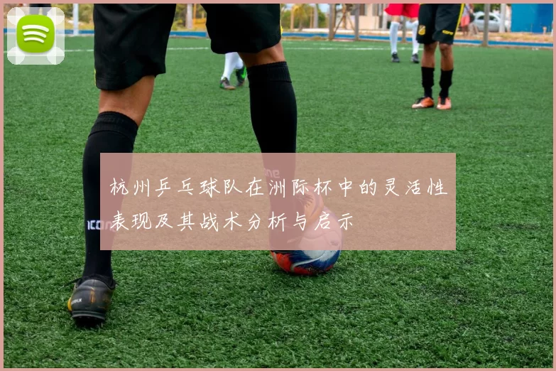杭州乒乓球队在洲际杯中的灵活性表现及其战术分析与启示