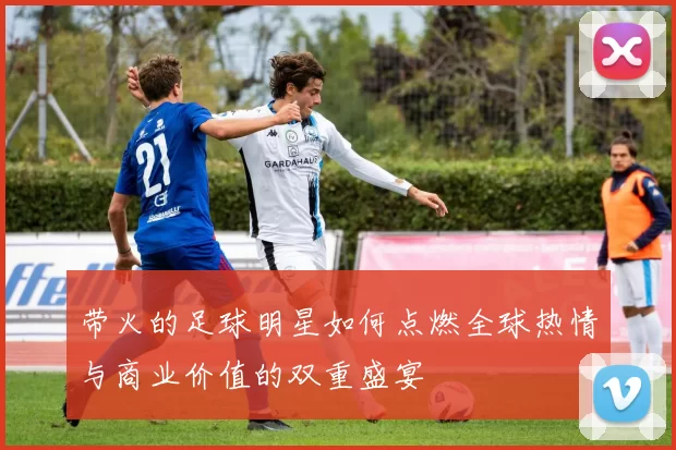 带火的足球明星如何点燃全球热情与商业价值的双重盛宴