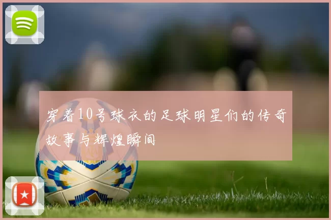 穿着10号球衣的足球明星们的传奇故事与辉煌瞬间