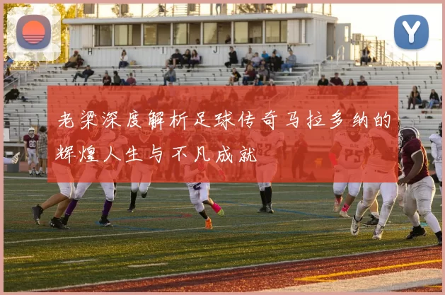 老梁深度解析足球传奇马拉多纳的辉煌人生与不凡成就
