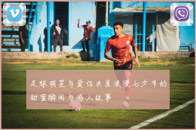 足球明星与爱侣共度浪漫七夕节的甜蜜瞬间与感人故事