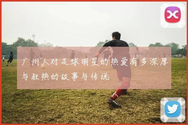 广州人对足球明星的热爱有多深厚与狂热的故事与传说