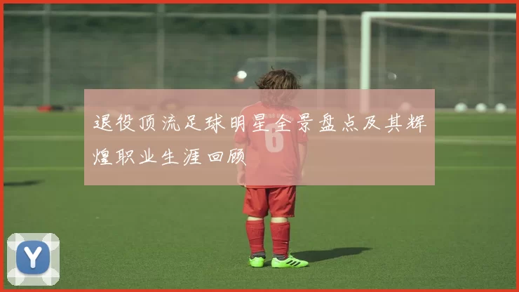 退役顶流足球明星全景盘点及其辉煌职业生涯回顾