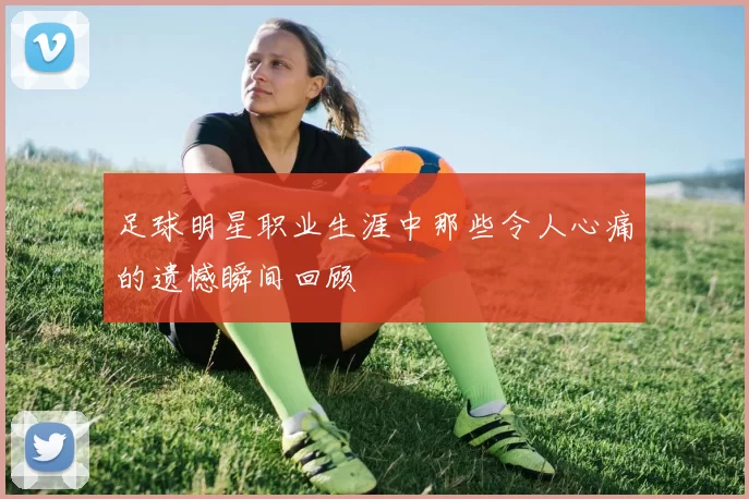 足球明星职业生涯中那些令人心痛的遗憾瞬间回顾