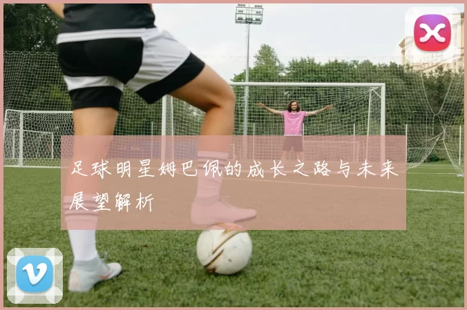 足球明星姆巴佩的成长之路与未来展望解析