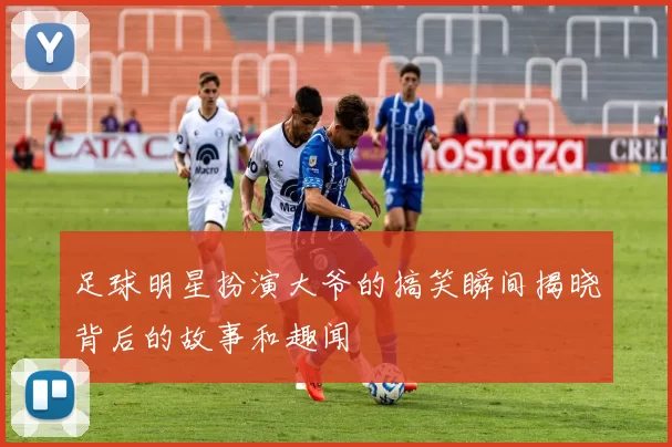 足球明星扮演大爷的搞笑瞬间揭晓背后的故事和趣闻