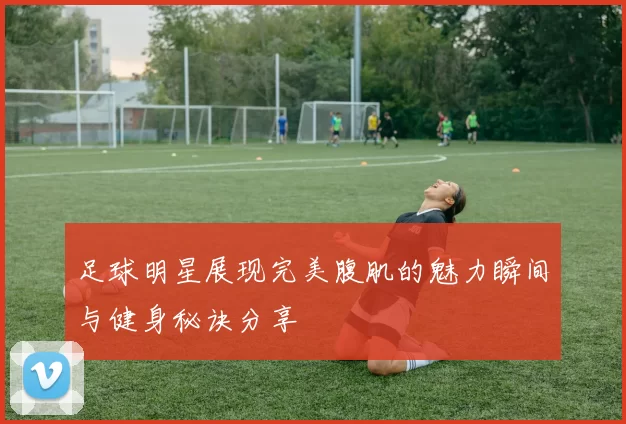 足球明星展现完美腹肌的魅力瞬间与健身秘诀分享