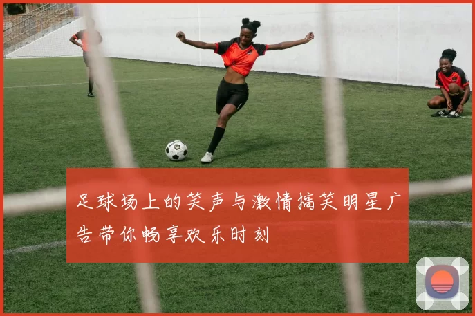 足球场上的笑声与激情搞笑明星广告带你畅享欢乐时刻