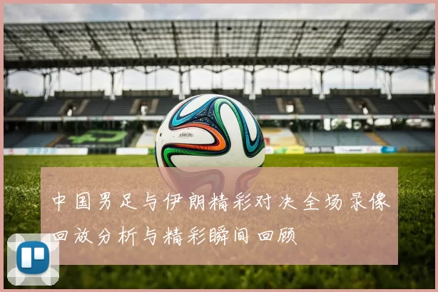 中国男足与伊朗精彩对决全场录像回放分析与精彩瞬间回顾