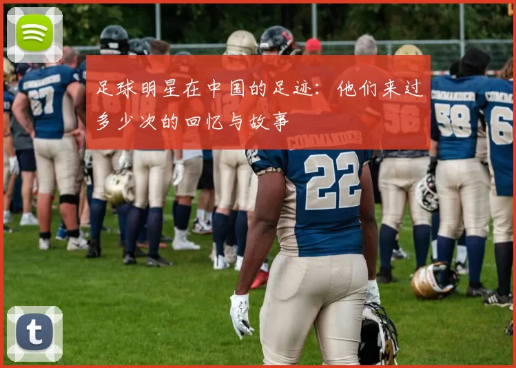 足球明星在中国的足迹：他们来过多少次的回忆与故事