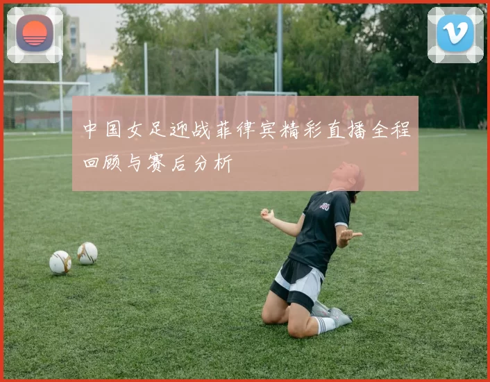 中国女足迎战菲律宾精彩直播全程回顾与赛后分析