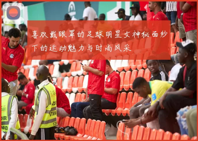 喜欢戴眼罩的足球明星女神秘面纱下的运动魅力与时尚风采