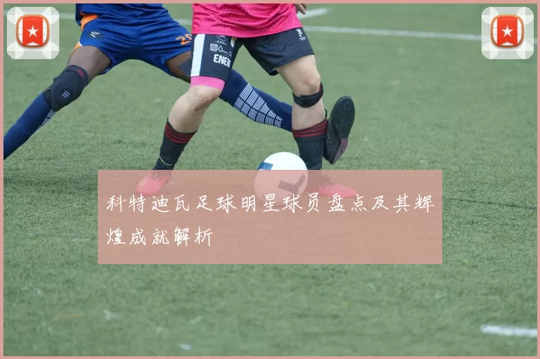 科特迪瓦足球明星球员盘点及其辉煌成就解析