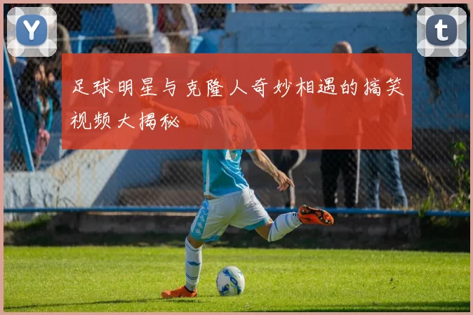 足球明星与克隆人奇妙相遇的搞笑视频大揭秘