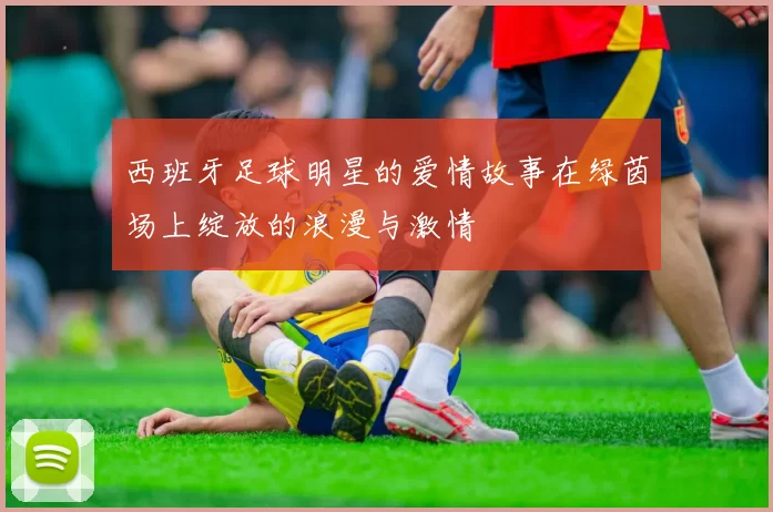 西班牙足球明星的爱情故事在绿茵场上绽放的浪漫与激情