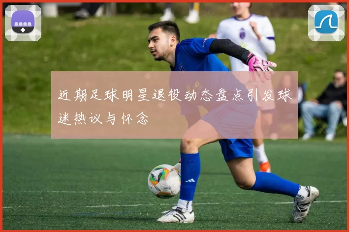 近期足球明星退役动态盘点引发球迷热议与怀念