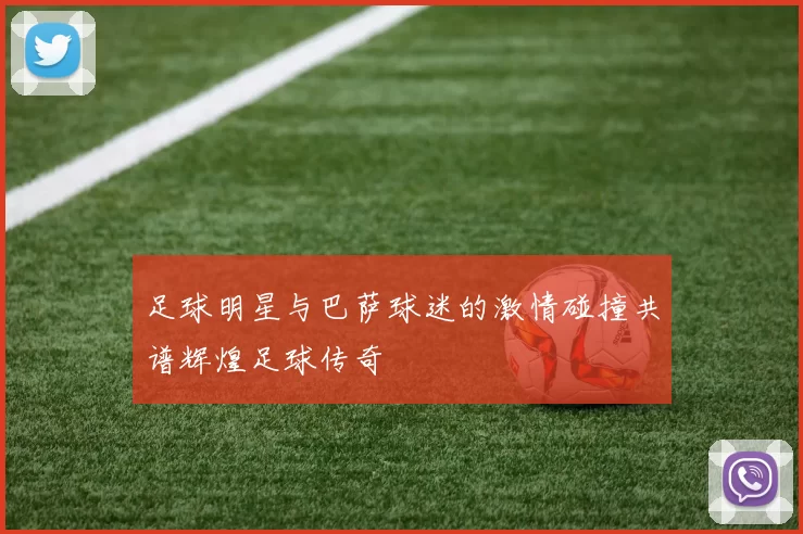 足球明星与巴萨球迷的激情碰撞共谱辉煌足球传奇