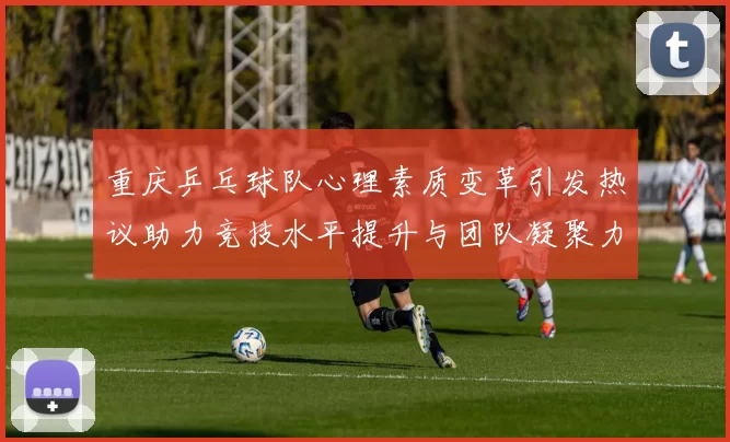重庆乒乓球队心理素质变革引发热议助力竞技水平提升与团队凝聚力增强