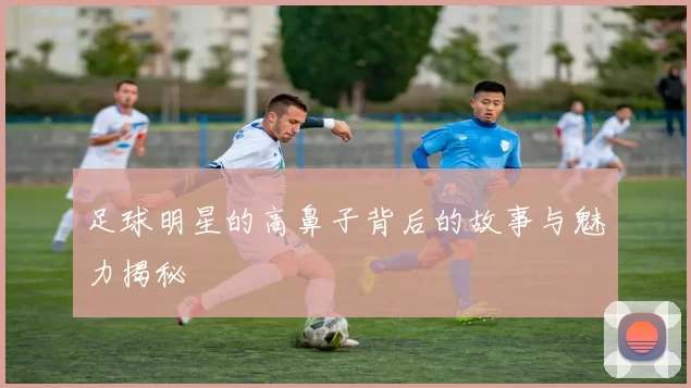 足球明星的高鼻子背后的故事与魅力揭秘