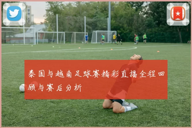 泰国与越南足球赛精彩直播全程回顾与赛后分析